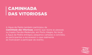 CAMINHADA
DAS VITORIOSAS
A Água da Pedra também participou da
Caminhada das Vitoriosas, evento que reúne as pessoas
no trajeto Parcão-Redenção, em Porto Alegre. No local,
a Água da Pedra entregou pequenos cartazes e convidou
as participantes a escreverem o que realmente
as motivavam a participar do evento.
 