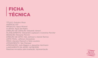 FICHA
TÉCNICA
TÍTULO: Outubro Rosa
AGÊNCIA: E21
PRODUTO: Água Mineral
CLIENTE: Água da Pedra
DIREÇÃO DE CRIAÇÃO: Eduardo Vanoni
PLANEJAMENTO: Alexandre Laybauer e Carolina Porch​er
REDAÇÃO: Rossana Picinini
DIREÇÃO DE ARTE: Inês Johnson e Daniel Ramos
ARTE-FINAL: Je​ferson Gonçalves
MÍDIA: Daniela Poersch​e Taila Loureiro
ATENDIMENTO: Taís Premaor
APROVAÇÃO: Julio Eggers e Jaqueline Hartmann
LANÇAMENTO DA AÇÃO: 14/09/2016
Materiais enviados para avaliação: Apresentação
 