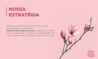 NOSSA
ESTRATÉGIA
Além de mantermos as tampas cor de rosa
que marcaram a campanha
Outubro Rosa Água da Pedra, queríamos mostrar
que o cuidado com o corpo e a solidariedade com
a causa devem ser cultivados durante todo o ano.
, queríamos mostrar
que o cuidado com o corpo e a solidariedade com
a causa devem ser cultivados durante todo o ano.
 