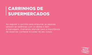 CARRINHOS DE
SUPERMERCADOS
Ao segurar o carrinho para empurrar, as pessoas
sentiam as saliências com os dedos e liam
a mensagem, chamando atenção para a importância
de observar, conhecer e cuidar do seu corpo.
 
