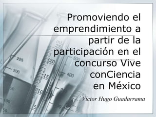Promoviendo el
emprendimiento a
partir de la
participación en el
concurso Vive
conCiencia
en México
Víctor Hugo Guadarrama
 