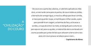 A
“CIVILIZAÇÃO”
DOCOURO
 De couro era a porta das cabanas, o rude leito aplicado ao chão
duro, a mais tarde cama para os partos; de couro todas as cordas,
a borracha de carregar água, o mocó ou alforje para levar comida,
a maca para guardar roupa, a mochila para milhar cavalo, a peia
para prendê-lo em viagem, as bainhas de faca, as bruacas a
surrões, a roupa de entrar no mato, os banguês para curtume ou
para apurar sal; para os açudes, o material de aterro era levado em
couros puxados por juntas de bois que calcavam a terra com o seu
peso; em couro pisava-se tabaco para o nariz...
 Capistrano de Abreu
 