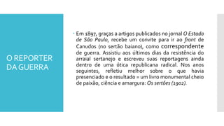 O REPORTER
DAGUERRA
 Em 1897, graças a artigos publicados no jornal O Estado
de São Paulo, recebe um convite para ir ao front de
Canudos (no sertão baiano), como correspondente
de guerra. Assistiu aos últimos dias da resistência do
arraial sertanejo e escreveu suas reportagens ainda
dentro de uma ótica republicana radical. Nos anos
seguintes, refletiu melhor sobre o que havia
presenciado e o resultado = um livro monumental cheio
de paixão, ciência e amargura: Os sertões (1902).
 