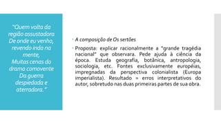 “Quem volta da
região assustadora
De onde eu venho,
revendo inda na
mente,
Muitas cenas do
drama comovente
Da guerra
despiedada e
aterradora.”
 A composição de Os sertões
 Proposta: explicar racionalmente a “grande tragédia
nacional” que observara. Pede ajuda à ciência da
época. Estuda geografia, botânica, antropologia,
sociologia, etc. Fontes exclusivamente européias,
impregnadas da perspectiva colonialista (Europa
imperialista). Resultado = erros interpretativos do
autor, sobretudo nas duas primeiras partes de sua obra.
 