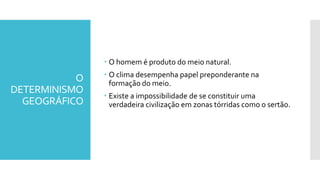 O
DETERMINISMO
GEOGRÁFICO
 O homem é produto do meio natural.
 O clima desempenha papel preponderante na
formação do meio.
 Existe a impossibilidade de se constituir uma
verdadeira civilização em zonas tórridas como o sertão.
 