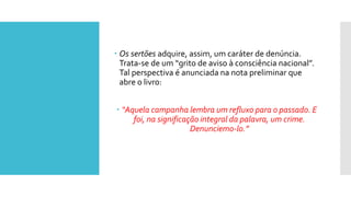  Os sertões adquire, assim, um caráter de denúncia.
Trata-se de um “grito de aviso à consciência nacional”.
Tal perspectiva é anunciada na nota preliminar que
abre o livro:
 “Aquela campanha lembra um refluxo para o passado. E
foi, na significação integral da palavra, um crime.
Denunciemo-lo.”
 