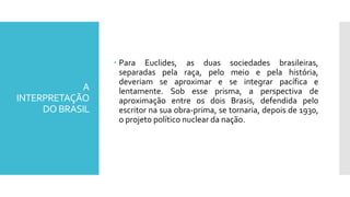 A
INTERPRETAÇÃO
DO BRASIL
 Para Euclides, as duas sociedades brasileiras,
separadas pela raça, pelo meio e pela história,
deveriam se aproximar e se integrar pacífica e
lentamente. Sob esse prisma, a perspectiva de
aproximação entre os dois Brasis, defendida pelo
escritor na sua obra-prima, se tornaria, depois de 1930,
o projeto político nuclear da nação.
 
