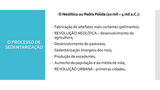 O PROCESSO DE
SEDENTARIZAÇÃO
O Neolítico ou Pedra Polida (10 mil – 4 mil a.C.):
 Fabricação de artefatos mais cortantes (polimento);
 REVOLUÇÃO NEOLÍTICA – desenvolvimento da
agricultura;
 Desenvolvimento do pastoreio;
 Sedentarização (margens dos rios);
 Produção de excedentes;
 Aumento da população e da média de vida;
 REVOLUÇÃO URBANA - primeiras cidades;
 