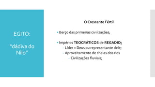EGITO:
“dádiva do
Nilo”
O Crescente Fértil
• Berço das primeiras civilizações;
• Impérios TEOCRÁTICOS de REGADIO;
- Líder = Deus ou representante dele;
- Aproveitamento de cheias dos rios
- Civilizações fluviais;
 