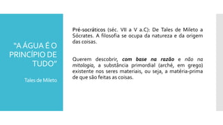 “AÁGUA ÉO
PRINCÍPIO DE
TUDO”
Tales de Mileto
Pré-socráticos (séc. VII a V a.C): De Tales de Mileto a
Sócrates. A filosofia se ocupa da natureza e da origem
das coisas.
Querem descobrir, com base na razão e não na
mitologia, a substância primordial (arché, em grego)
existente nos seres materiais, ou seja, a matéria-prima
de que são feitas as coisas.
 
