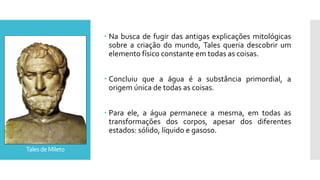 TalesdeMileto
 Na busca de fugir das antigas explicações mitológicas
sobre a criação do mundo, Tales queria descobrir um
elemento físico constante em todas as coisas.
 Concluiu que a água é a substância primordial, a
origem única de todas as coisas.
 Para ele, a água permanece a mesma, em todas as
transformações dos corpos, apesar dos diferentes
estados: sólido, líquido e gasoso.
 