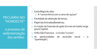 PECUÁRIA NO
“NORDESTE”
o processo de
sedentarização
dos sertões.
1. Carta Régia de 1601
a. A “concorrência com a cana-de-açúcar”
2. Facilidade de obtenção de terras;
3. Papel das Entradas/Bandeiras;
4. A criação da Fazenda de gado (Currais de Gado) exige
pouco capital;
5. O Rio São Francisco - o rio dos “currais”.
6. As oportunidades de ascensão social – a
“quarteação”;
 