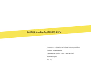 CAMPANHA: ÁGUA DAS PEDRAS & RFM
Contexto: U.C. Laboratório de Produção Publicitária (IADE-U)
Professor: Dr. Carlos Mendes
Colaboração: B. Lopes, D. Lopes, R. Belo, R. Guerra
Idioma: Português
Ano: 2013
 