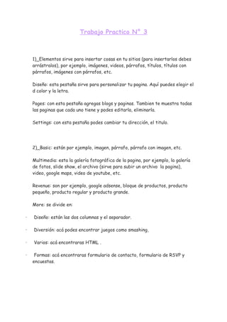 Trabajo Practico N° 3



    1)_Elementos sirve para insertar cosas en tu sitios (para insertarlos debes
    arrástralos), por ejemplo, imágenes, videos, párrafos, títulos, títulos con
    párrafos, imágenes con párrafos, etc.

    Diseño: esta pestaña sirve para personalizar tu pagina. Aquí puedes elegir el
    d color y la letra.

    Pages: con esta pestaña agregas blogs y paginas. Tambien te muestra todas
    las paginas que cada uno tiene y podes editarla, eliminarla.

    Settings: con esta pestaña podes cambiar tu dirección, el titulo.




    2)_Basic: están por ejemplo, imagen, párrafo, párrafo con imagen, etc.

    Multimedia: esta la galería fotográfica de la pagina, por ejemplo, la galería
    de fotos, slide show, el archivo (sirve para subir un archivo la pagina),
    video, google maps, video de youtube, etc.

    Revenue: son por ejemplo, google adsense, bloque de productos, producto
    pequeño, producto regular y producto grande.

    More: se divide en:

·   Diseño: están las dos columnas y el separador.

·   Diversión: acá podes encontrar juegos como smashing,

·   Varios: acá encontraras HTML .

·    Formas: acá encontraras formulario de contacto, formulario de RSVP y
    encuestas.
 