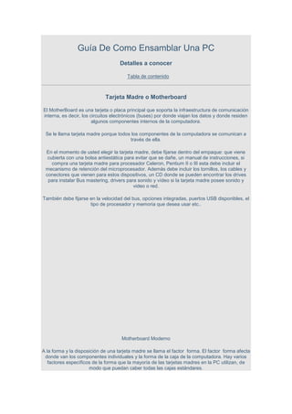 ........
                Guía De Como Ensamblar Una PC
                                    Detalles a conocer

                                       Tabla de contenido



                             Tarjeta Madre o Motherboard

El MotherBoard es una tarjeta o placa principal que soporta la infraestructura de comunicación
interna, es decir, los circuitos electrónicos (buses) por donde viajan los datos y donde residen
                        algunos componentes internos de la computadora.

 Se le llama tarjeta madre porque todos los componentes de la computadora se comunican a
                                       través de ella.

 En el momento de usted elegir la tarjeta madre, debe fijarse dentro del empaque: que viene
  cubierta con una bolsa antiestática para evitar que se dañe, un manual de instrucciones, si
    compra una tarjeta madre para procesador Celeron, Pentium II o III esta debe incluir el
 mecanismo de retención del microprocesador. Además debe incluir los tornillos, los cables y
 conectores que vienen para estos dispositivos, un CD donde se pueden encontrar los drives
  para instalar Bus mastering, drivers para sonido y vídeo si la tarjeta madre posee sonido y
                                          video o red.

También debe fijarse en la velocidad del bus, opciones integradas, puertos USB disponibles, el
                     tipo de procesador y memoria que desea usar etc..




                                     Motherboard Moderno

A la forma y la disposición de una tarjeta madre se llama el factor forma. El factor forma afecta
 donde van los componentes individuales y la forma de la caja de la computadora. Hay varios
   factores específicos de la forma que la mayoría de las tarjetas madres en la PC utilizan, de
                      modo que puedan caber todas las cajas estándares.
 