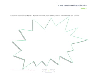 El Blog como Herramienta Educativa
                                                                                                             Módulo 1




A modo de conclusión, nos gustaría que nos comentaras sobre tu experiencia en cuanto a este primer módulo:




Facilitadoras: Andrea Cacheiro, Estefanía Jordan
                                                         14
 