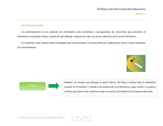 El Blog como Herramienta Educativa
                                                                                                                       Módulo 1




   AUTOEVALUACIÓN:

   La autoevaluación es un conjunto de actividades auto correctivas o acompañadas de soluciones que permiten al
estudiante comprobar el tipo y grado de aprendizaje respecto de cada uno de los objetivos de la acción formativa.

   Te invitamos a que realices estas actividades que te presentamos a continuación por módulo para que tu mismo verifiques
tus conocimientos:




                                                   Redacta un ensayo que abarque la parte teórica del blog e incluya todo el contenido
          Módulo 1
                                                   tratado en el módulo 1 citando a los autores de tu preferencia, luego vuelve a tu guía y
                                                   verifica que hayan sido cubiertas cada una de las actividades de la manera adecuada.




Facilitadoras: Andrea Cacheiro, Estefanía Jordan
                                                                  15
 