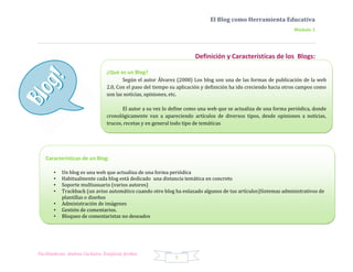 El Blog como Herramienta Educativa
                                                                                                                  Módulo 1




                                                                       Definición y Características de los Blogs:

                                 ¿Qué es un Blog?
                                        Según el autor Álvarez (2008) Los blog son una de las formas de publicación de la web
                                 2.0, Con el paso del tiempo su aplicación y definición ha ido creciendo hacia otros campos como
                                 son las noticias, opiniones, etc.

                                        El autor a su vez lo define como una web que se actualiza de una forma periódica, donde
                                 cronológicamente van a apareciendo artículos de diversos tipos, desde opiniones a noticias,
                                 trucos, recetas y en general todo tipo de temáticas




   Características de un Blog:

       •   Un blog es una web que actualiza de una forma periódica
       •   Habitualmente cada blog está dedicado una distancia temática en concreto
       •   Soporte multiusuario (varios autores)
       •   Trackback (un aviso automático cuando otro blog ha enlazado algunos de tus artículos)Sistemas administrativos de
           plantillas o diseños
       •   Administración de imágenes
       •   Gestión de comentarios.
       •   Bloqueo de comentaristas no deseados




Facilitadoras: Andrea Cacheiro, Estefanía Jordan
                                                              5
 