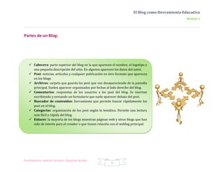 El Blog como Herramienta Educativa
                                                                                                    Módulo 1




Partes de un Blog:




    Cabecera: parte superior del blog en la que aparecen el nombre, el logotipo y
     una pequeña descripción del sitio. En algunos aparecen los datos del autor.
    Post: noticias, artículos y cualquier publicación en otro formato que aparecen
     en los blogs
    Archivos: carpeta que guarda los post que van desapareciendo de la pantalla
     principal. Suelen aparecer organizados por fechas al lado derecho del blog.
    Comentarios: respuestas de los usuarios a los post del blog. Se insertan
     escribiendo y enviando un formulario que suele aparecer debajo del post.
    Buscador de contenidos: herramienta que permite buscar rápidamente los
     post en el blog.
    Categorías: organización de los post según la temática. Permite una lectura
     más fácil y rápida del blog.
    Enlaces: la mayoría de los blogs muestran páginas web y otros blogs que han
     sido de interés para el creador o que tienen relación con el weblog principal.




Facilitadoras: Andrea Cacheiro, Estefanía Jordan
                                                          8
 