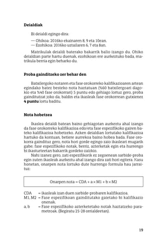 19
Deialdiak
Bi deialdi egingo dira:
—	Ohikoa: 2016ko ekainaren 8, 9 eta 10ean.
—	Ezohikoa: 2016ko uztailaren 6, 7 eta 8an.
Matrikulak deialdi baterako bakarrik balio izango du. Ohiko
deialdian parte hartu duenak, ezohikoan ere aurkeztuko bada, ma-
trikula berria egin beharko du.
Proba gainditzeko zer behar den
Batxilergoko notaren eta fase orokorreko kalifikazioaren artean
egindako batez besteko nota haztatuan (%60 batxilergoari dago-
kio eta %40 fase orokorrari) 5 puntu edo gehiago lortuz gero, proba
gainditutzat joko da, baldin eta ikasleak fase orokorrean gutxienez
4 puntu lortu baditu.
Nota hobetzea
Ikaslea deialdi batean baino gehiagotan aurkeztu ahal izango
da fase orokorreko kalifikazioa edo/eta fase espezifikoko gairen ba-
teko kalifikazioa hobetzeko. Azken deialdian lortutako kalifikazioa
hartuko da kontuan, betiere aurrekoa baino hobea bada. Fase oro-
korra gaindituz gero, nota hori gorde egingo zaio ikasleari mugarik
gabe; fase espezifikoko notak, berriz, azterketak egin eta hurrengo
bi ikasturteetan bakarrik gordeko zaizkio.
Nahi izanez gero, zati espezifikorik ez zegoenean sarbide-proba
egin zuten ikasleak aurkeztu ahal izango dira zati hori egitera. Kasu
honetan, onarpen nota lortuko dute hurrengo formula hau jarrai-
tuz:
Onarpen nota = CDA + a × M1 + b × M2
CDA	 = ikasleak izan duen sarbide-probaren kalifikazioa.
M1, M2	 = Fase espezifikoan gainditutako gaietako bi kalifikazio
onenak.
a, b	 = Fase espezifikoko azterketetako notak haztatzeko para-
metroak. (Begiratu 25-28 orrialdeetan).
 