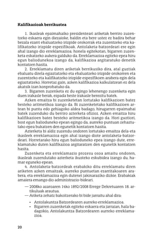 20
Kalifikazioak berrikustea
1.  Ikasleak epaimahaiko presidenteari ariketak berriro zuzen-
tzeko eskaera egin diezaioke, baldin eta bere ustez ez badira behar
bezala ezarri ebaluatzeko irizpide orokorrak eta zuzentzeko eta ka-
lifikatzeko irizpide espezifikoak. Antolaketa-batzordeari ere egin
ahal izango dio erreklamazioa; honela egitekotan, bigarren zuzen-
keta eskatzeko aukera galduko da. Erreklamazioa egiteko epea hiru
egun baliodunekoa izango da, kalifikazioa argitaratuko denetik
kontatzen hasita.
2.  Erreklamatu diren ariketak berrikusiko dira, atal guztiak
ebaluatu direla egiaztatzeko eta ebaluatzeko irizpide orokorren eta
zuzentzeko eta kalifikatzeko irizpide espezifikoen arabera egin dela
egiaztatzeko. Horretaz gain, azken kalifikazioa kalkulatzean ez dela
akatsik izan konprobatuko da.
3.  Bigarren zuzenketa ez du egingo lehenengo zuzenketa egin
duen irakasle berak, ezpada beste irakasle berezitu batek.
Azken emaitza bi zuzenketetan lortutako kalifikazioen batez
besteko aritmetikoa izango da. Bi zuzenketetako kalifikazioen ar-
tean bi puntu edo gehiagoko aldea badago, hirugarren epaimahai
batek zuzenduko du berriro azterketa ofizioz. Azken emaitza hiru
kalifikazioen batez besteko aritmetikoa izango da. Hori guztiori,
bost egun balioduneko epean egingo da, aurreko puntuan zehaztu-
tako epea bukatzen den egunetik kontatzen hasita.
Azterketa bi aldiz zuzendu ondoren lortutako emaitza dela-eta
ikasleek erreklamazioa egin ahal izango diote antolaketa-batzor-
deari. Horretarako hiru egun balioduneko epea izango dute, erre-
klamatuko duten kalifikazioa argitaratzen den egunetik kontatzen
hasita.
Zuzenketa eta erreklamazio prozesu osoa amaitu ondoren,
ikasleak zuzendutako azterketa ikusteko eskubidea izango du, ha-
mar eguneko epean.
4.  Antolaketa-batzordeak erabakiko ditu erreklamatu diren
ariketen azken emaitzak, aurreko puntuetan ezarritakoaren ara-
bera, eta erreklamazioa egin dutenei jakinaraziko dizkie. Erabakiak
amaiera emango dio administrazio-bideari.
—	2008ko azaroaren 14ko 1892/2008 Errege Dekretuaren 18. ar-
tikuluak arautua.
—	Ariketa zehatz bakoitzerako bi bide jarraitu ahal dira:
•	 Antolakuntza Batzordearen aurreko erreklamazioa.
•	 Bigarren zuzenketak egiteko eskaera eta jarraian, hala ba-
dagokio, Antolakuntza Batzordearen aurreko erreklama-
zioa.
 