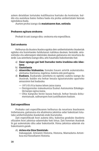 28
azken deialdian lortutako kalifikazioa hartuko du kontutan, bal-
din eta aurrekoa baino hobea bada eta proba unibertsitate berean
egindakoa bada.
Aurten proba izango da maiatzaren 6an, ostirala.
Probaren egitura orokorra
Probak bi zati izango ditu: orokorra eta espezifikoa.
Zati orokorra
Helburua da ikustea ikaslea egokia den unibertsitateko ikasketak
egiteko eta horretarako heldutasun nahikoa daukan; bestalde, arra-
zoitzeko eta adierazpen idatzirako daukan gaitasuna ere neurtzea du
xede. Lau azterketa izango ditu, arlo hauetako bakoitzerako bat:
a)	 Gaur egungo gai bati buruzko testu iruzkina edo idaz-
lana
b)	 Gaztelania
c)	 Atzerriko hizkuntza, honako hauen artetik aukeratzeko:
alemana, frantsesa, ingelesa, italiera edo portugesa.
d)	 Euskara. Euskarako azterketa ez egiteko aukera izango du
ikasleak, baldin eta behar bezala egiaztatutako aparteko
arrazoiren bat badauka:
—	1971/01/01a baino lehen jaioa izana.
—	Derrigorrezko irakaskuntza Euskal Autonomia Erkidego-
tik kanpo egina izana.
—	Ohiz kanpoko beste kausa batzuk, behar bezala doku-
mentatuak, salbuespen hori justifikatzen badute.
Zati espezifikoa
Probako zati espezifikoaren helburua da neurtzea ikaslearen
trebetasuna, gaitasuna eta ahalmena jakintza-adar bakoitzari lotu-
tako unibertsitateko ikasketak ondo burutzeko.
Zati espezifikoak bost aukera ditu, bakoitza graduko ikasketa
ofizialen bost jakintza-adarretako bati lotua. Zati honetan ikasleak
bi gai aukeratuko ditu adar bakoitzetik. Hona jakintza-adarrak eta
bakoitzaren gaiak:
A)	 Artea eta Giza Zientziak:
	 Irakasgaiak: Artearen Historia, Historia, Marrazketa Artisti-
koa eta Filosofiaren Historia.
 