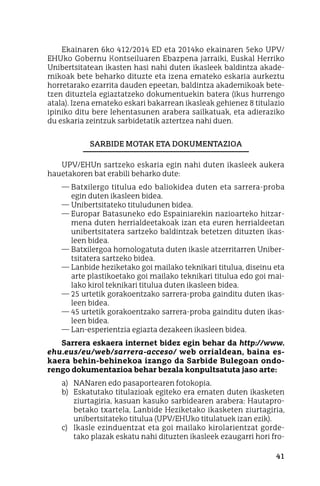 41
Ekainaren 6ko 412/2014 ED eta 2014ko ekainaren 5eko UPV/
EHUko Gobernu Kontseiluaren Ebazpena jarraiki, Euskal Herriko
Unibertsitatean ikasten hasi nahi duten ikasleek baldintza akade-
mikoak bete beharko dituzte eta izena emateko eskaria aurkeztu
horretarako ezarrita dauden epeetan, baldintza akademikoak bete-
tzen dituztela egiaztatzeko dokumentuekin batera (ikus hurrengo
atala). Izena emateko eskari bakarrean ikasleak gehienez 8 titulazio
ipiniko ditu bere lehentasunen arabera sailkatuak, eta adieraziko
du eskaria zeintzuk sarbidetatik aztertzea nahi duen.
Sarbide Motak Eta Dokumentazioa
UPV/EHUn sartzeko eskaria egin nahi duten ikasleek aukera
hauetakoren bat erabili beharko dute:
—	Batxilergo titulua edo baliokidea duten eta sarrera-proba
egin duten ikasleen bidea.
—	Unibertsitateko tituludunen bidea.
—	Europar Batasuneko edo Espainiarekin nazioarteko hitzar-
mena duten herrialdeetakoak izan eta euren herrialdeetan
unibertsitatera sartzeko baldintzak betetzen dituzten ikas-
leen bidea.
—	Batxilergoa homologatuta duten ikasle atzerritarren Uniber-
tsitatera sartzeko bidea.
—	Lanbide heziketako goi mailako teknikari titulua, diseinu eta
arte plastikoetako goi mailako teknikari titulua edo goi mai-
lako kirol teknikari titulua duten ikasleen bidea.
—	25 urtetik gorakoentzako sarrera-proba gainditu duten ikas-
leen bidea.
—	45 urtetik gorakoentzako sarrera-proba gainditu duten ikas-
leen bidea.
—	Lan-esperientzia egiazta dezakeen ikasleen bidea.
Sarrera eskaera internet bidez egin behar da http://www.
ehu.eus/eu/web/sarrera-acceso/ web orrialdean, baina es-
kaera behin-behinekoa izango da Sarbide Bulegoan ondo-
rengo dokumentazioa behar bezala konpultsatuta jaso arte:
a)	 NANaren edo pasaportearen fotokopia.
b)	 Eskatutako titulazioak egiteko era ematen duten ikasketen
ziurtagiria, kasuan kasuko sarbidearen arabera: Hautapro-
betako txartela, Lanbide Heziketako ikasketen ziurtagiria,
unibertsitateko titulua (UPV/EHUko titulatuek izan ezik).
c)	 Ikasle ezinduentzat eta goi mailako kirolarientzat gorde-
tako plazak eskatu nahi dituzten ikasleek ezaugarri hori fro-
 