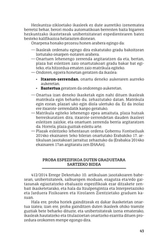 43
Hezkuntza-zikloetako ikasleek ez dute aurretiko izenematea
berretsi behar, berori modu automatikoan berresten baita bigarren
hezkuntzako ikastetxeak unibertsitateari espedientearen batez
besteko kalifikazioa helarazten dionean.
Onarpena honako prozesu honen arabera egingo da:
—	Ikasleak ordenatu egingo dira eskatutako gradu bakoitzean
lortutako onarpen-notaren arabera.
—	Onartuen lehenengo zerrenda argitaratzen da eta, bertan,
plaza bat esleitzen zaio onartutakoari gradu bakar bat egi-
teko, eta hitzordua ematen zaio matrikula egiteko.
—	Ondoren, egoera honetan geratzen da ikaslea:
•	 Itxaron-zerrendan, onartu deneko aukeraren aurreko
aukeretan.
•	 Baztertua geratzen da ondorengo aukeretan.
—	Onartua izan deneko ikasketak egin nahi dituen ikasleak
matrikula egin beharko du, zehaztutako datan. Matrikula
egin ezean, plazari uko egin diola ulertuko da. Ez da inolaz
ere itxarote-zerrendatik kanpo geratuko.
—	Matrikula egiteko lehenengo epea amaituta, plaza hutsak
berreskuratzen dira, itxarote-zerrendetan dauden ikasleei
esleitzen zaizkie, eta onartuen zerrenda berria argitaratzen
da. Horrela, plaza guztiak esleitu arte.
—	Plazak esleitzeko lehentasun ordena Gobernu Kontseiluak
2014ko ekainaren 5eko bileran onartutako Erabakiko 17. ar-
tikuluan jasotakoari jarraituz zehaztuko da (Erabakia 2014ko
ekainaren 17an argitaratu zen EHAAn).
Proba espezifikoa duten graduetara
sartzeko bidea
412/2014 Errege Dekretuko 10. artikuluan jasotakoaren babe-
sean, unibertsitateek, salbuespen moduan, ezagutza eta/edo gai-
tasunak egiaztatzeko ebaluazio espezifikoak ezar ditzakete zen-
bait ikasketetarako, eta hala da Itzulpengintza eta Interpretazioko
eta Jarduera Fisikoaren eta Kirolaren Zientzietako graduen ka-
suan.
Hala ere, proba horiek gainditzeak ez dakar ikasketetan onar-
tua izatea; izan ere, proba gainditzen duten ikasleek ohiko tramite
guztiak bete beharko dituzte, eta unibertsitateak izena ematerako,
ikasleak hautatzeko eta titulazioetan onartzeko ezarrita dituen pro-
zedura orokorren menpe egongo dira.
 