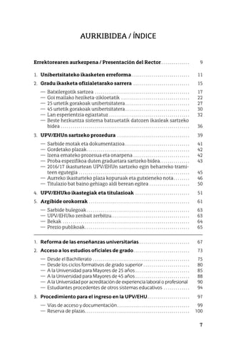 7
Aurkibidea / ÍNDICE
Errektorearen aurkezpena / Presentación del Rector . . . . . . . . . . . . . .	 9
1. Unibertsitateko ikasketen erreforma . . . . . . . . . . . . . . . . . . . . . . . . . . . . 	 11
2. Gradu ikasketa ofizialetarako sarrera . . . . . . . . . . . . . . . . . . . . . . . . . . . . 	 15
— Batxilergotik sartzea . . . . . . . . . . . . . . . . . . . . . . . . . . . . . . . . . . . . . . . . . . . . . . . 	 17
— Goi mailako heziketa-zikloetatik . . . . . . . . . . . . . . . . . . . . . . . . . . . . . . . . . . 	 22
— 25 urtetik gorakoak unibertsitatera . . . . . . . . . . . . . . . . . . . . . . . . . . . . . . . 	 27
— 45 urtetik gorakoak unibertsitatera . . . . . . . . . . . . . . . . . . . . . . . . . . . . . . . 	 30
— Lan esperientzia egiaztatuz . . . . . . . . . . . . . . . . . . . . . . . . . . . . . . . . . . . . . . . . 	 32
— Beste hezkuntza sistema batzuetatik datozen ikasleak sartzeko
bidea . . . . . . . . . . . . . . . . . . . . . . . . . . . . . . . . . . . . . . . . . . . . . . . . . . . . . . . . . . . . . . . . 	 36
3. UPV/EHUn sartzeko prozedura . . . . . . . . . . . . . . . . . . . . . . . . . . . . . . . . . . . . 	 39
— Sarbide motak eta dokumentazioa . . . . . . . . . . . . . . . . . . . . . . . . . . . . . . . .	 41
— Gordetako plazak  . . . . . . . . . . . . . . . . . . . . . . . . . . . . . . . . . . . . . . . . . . . . . . . . . . 	 42
— Izena emateko prozesua eta onarpena . . . . . . . . . . . . . . . . . . . . . . . . . . . . 	 42
— Proba espezifikoa duten graduetara sartzeko bidea . . . . . . . . . . . . . . 	 43
— 2016/17 ikasturtean UPV/EHUn sartzeko egin beharreko trami-
teen egutegia . . . . . . . . . . . . . . . . . . . . . . . . . . . . . . . . . . . . . . . . . . . . . . . . . . . . . . . 	 45
— Aurreko ikasturteko plaza kopuruak eta gutxieneko nota . . . . . . . 	 46
— Titulazio bat baino gehiago aldi berean egitea . . . . . . . . . . . . . . . . . . . . 	 50
4. UPV/EHUko ikastegiak eta titulazioak . . . . . . . . . . . . . . . . . . . . . . . . . . . 	 51
5. Argibide orokorrak . . . . . . . . . . . . . . . . . . . . . . . . . . . . . . . . . . . . . . . . . . . . . . . . . . 	 61
— Sarbide bulegoak . . . . . . . . . . . . . . . . . . . . . . . . . . . . . . . . . . . . . . . . . . . . . . . . . . . 	 63
— UPV/EHUko zenbait zerbitzu . . . . . . . . . . . . . . . . . . . . . . . . . . . . . . . . . . . . . . 	 63
— Bekak . . . . . . . . . . . . . . . . . . . . . . . . . . . . . . . . . . . . . . . . . . . . . . . . . . . . . . . . . . . . . . . 	 64
— Prezio publikoak . . . . . . . . . . . . . . . . . . . . . . . . . . . . . . . . . . . . . . . . . . . . . . . . . . . 	 65
1. Reforma de las enseñanzas universitarias . .  .  .  .  .  .  .  .  .  .  .  .  .  .  .  .  .  .  .  .  .  .  .  . 	 67
2. Acceso a los estudios oficiales de grado .  .  .  .  .  .  .  .  .  .  .  .  .  .  .  .  .  .  .  .  .  .  .  .  .  .  . 	 73
— Desde el Bachillerato . .  .  .  .  .  .  .  .  .  .  .  .  .  .  .  .  .  .  .  .  .  .  .  .  .  .  .  .  .  .  .  .  .  .  .  .  .  .  .  .  .  .  .  .  .  .  . 	 75
— Desde los ciclos formativos de grado superior . .  .  .  .  .  .  .  .  .  .  .  .  .  .  .  .  .  .  .  .  .  . 	 80
— A la Universidad para Mayores de 25 años  .  .  .  .  .  .  .  .  .  .  .  .  .  .  .  .  .  .  .  .  .  .  .  .  .  . 	 85
— A la Universidad para Mayores de 45 años  .  .  .  .  .  .  .  .  .  .  .  .  .  .  .  .  .  .  .  .  .  .  .  .  .  . 	 88
— A la Universidad por acreditación de experiencia laboral o profesional 	 90
— Estudiantes procedentes de otros sistemas educativos . .  .  .  .  .  .  .  .  .  .  .  . 	 94
3. Procedimiento para el ingreso en la UPV/EHU .  .  .  .  .  .  .  .  .  .  .  .  .  .  .  .  .  .  .  . 	 97
— Vías de acceso y documentación .  .  .  .  .  .  .  .  .  .  .  .  .  .  .  .  .  .  .  .  .  .  .  .  .  .  .  .  .  .  .  .  .  .  . 	 99
— Reserva de plazas .  .  .  .  .  .  .  .  .  .  .  .  .  .  .  .  .  .  .  .  .  .  .  .  .  .  .  .  .  .  .  .  .  .  .  .  .  .  .  .  .  .  .  .  .  .  .  .  .  .  . 	 100
 