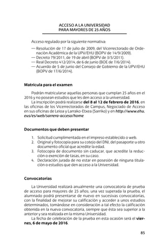 85
Acceso a la universidad
para mayores de 25 años
Acceso regulado por la siguiente normativa:
—	Resolución de 17 de julio de 2009, del Vicerrectorado de Orde-
nación Académica de la UPV/EHU (BOPV de 14/9/2009).
—	Decreto 79/2011, de 19 de abril (BOPV de 3/5/2011).
—	Real Decreto 412/2014, de 6 de junio (BOE de 7/6/2014).
—	Acuerdo de 5 de junio del Consejo de Gobierno de la UPV/EHU
(BOPV de 17/6/2014).
Matrícula para el examen
Podrán matricularse aquellas personas que cumplan 25 años en el
2016 y no posean estudios que les den acceso a la universidad.
La inscripción podrá realizarse del 8 al 12 de febrero de 2016, en
las oficinas de los Vicerrectorados de Campus, Negociado de Acceso
en sus oficinas de Leioa y Larrako-Etxea (Sarriko) y en http://www.ehu.
eus/es/web/sarrera-acceso/home
Documentos que deben presentar
1.	 Solicitud cumplimentada en el impreso establecido o web.
2.	 Original y fotocopia para su cotejo del DNI, del pasaporte u otro
documento oficial que acredite la edad.
3.	 Fotocopia de documento sin caducar, que acredite la reduc-
ción o exención de tasas, en su caso.
4.	 Declaración jurada de no estar en posesión de ninguna titula-
ción o estudios que den acceso a la Universidad.
Convocatorias
La Universidad realizará anualmente una convocatoria de prueba
de acceso para mayores de 25 años; una vez superada la prueba, el
alumnado podrá presentarse de nuevo en sucesivas convocatorias,
con la finalidad de mejorar su calificación y acceder a unos estudios
determinados, tomándose en consideración a tal efecto la calificación
obtenida en la nueva convocatoria, siempre que ésta sea superior a la
anterior y sea realizada en la misma Universidad.
La fecha de celebración de la prueba en esta ocasión será el vier-
nes, 6 de mayo de 2016.
 