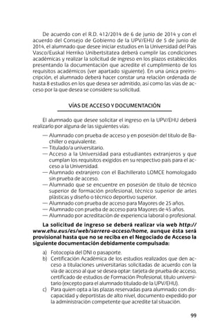 99
De acuerdo con el R.D. 412/2014 de 6 de junio de 2014 y con el
acuerdo del Consejo de Gobierno de la UPV/EHU de 5 de junio de
2014, el alumnado que desee iniciar estudios en la Universidad del País
Vasco/Euskal Herriko Unibertsitatea deberá cumplir las condiciones
académicas y realizar la solicitud de ingreso en los plazos establecidos
presentando la documentación que acredite el cumplimiento de los
requisitos académicos (ver apartado siguiente). En una única preins-
cripción, el alumnado deberá hacer constar una relación ordenada de
hasta 8 estudios en los que desea ser admitido, así como las vías de ac-
ceso por la que desea se considere su solicitud.
Vías de acceso y documentación
El alumnado que desee solicitar el ingreso en la UPV/EHU deberá
realizarlo por alguna de las siguientes vías:
—	Alumnado con prueba de acceso y en posesión del título de Ba-
chiller o equivalente.
—	Titulado/a universitario.
—	Acceso a la Universidad para estudiantes extranjeros y que
cumplan los requisitos exigidos en su respectivo país para el ac-
ceso a la Universidad.
—	Alumnado extranjero con el Bachillerato LOMCE homologado
sin prueba de acceso.
—	Alumnado que se encuentre en posesión de título de técnico
superior de formación profesional, técnico superior de artes
plásticas y diseño o técnico deportivo superior.
—	Alumnado con prueba de acceso para Mayores de 25 años.
—	Alumnado con prueba de acceso para Mayores de 45 años.
—	Alumnado por acreditación de experiencia laboral o profesional.
La solicitud de ingreso se deberá realizar vía web http://
www.ehu.eus/es/web/sarrera-acceso/home, aunque ésta será
provisional hasta que no se reciba en el Negociado de Acceso la
siguiente documentación debidamente compulsada:
a)	 Fotocopia del DNI o pasaporte.
b)	 Certificación Académica de los estudios realizados que den ac-
ceso a titulaciones universitarias solicitadas de acuerdo con la
vía de acceso al que se desea optar: tarjeta de prueba de acceso,
certificado de estudios de Formación Profesional, título universi-
tario (excepto para el alumnado titulado de la UPV/EHU).
c)	 Para quien opta a las plazas reservadas para alumnado con dis-
capacidad y deportistas de alto nivel, documento expedido por
la administración competente que acredite tal situación.
 