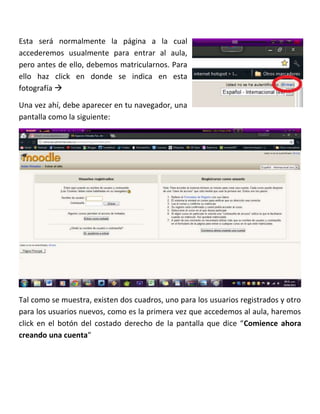 Esta será normalmente la página a la cual
accederemos usualmente para entrar al aula,
pero antes de ello, debemos matricularnos. Para
ello haz click en donde se indica en esta
fotografía 

Una vez ahí, debe aparecer en tu navegador, una
pantalla como la siguiente:




Tal como se muestra, existen dos cuadros, uno para los usuarios registrados y otro
para los usuarios nuevos, como es la primera vez que accedemos al aula, haremos
click en el botón del costado derecho de la pantalla que dice “Comience ahora
creando una cuenta”
 