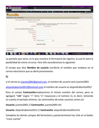 La pantalla que veras, es la que muestra el formulario de registro, la cual te dará la
posibilidad de entrar al curso. Para ello recordaremos lo siguiente:

El campo que dice Nombre de usuario escribirás el nombre que empleas en el
correo electrónico que se abrió previamente:

Ej:

si el correo es juanito2001@gmail.com, el nombre de usuario será Juanito2001

alejandrabonita2012@hotmail.com el nombre de usuario es alejandrabonita2012

Para el campo Contraseñaemplearemos el mismo nombre del correo, pero se
agregará “+A1” (signo “+” letra “a” mayúscula y el número 1), es decir, teniendo
en cuenta el ejemplo anterior, las contraseñas de estos usuarios serian así:

Usuario: juanito2001 // Contraseña: juanito2001+A1

Usuario: alejandrabonita2012 // Contraseña: alejandrabonita2012+A1

Completa los demás campos del formulario y posteriormente haz click en el botón
“crear cuenta”
 