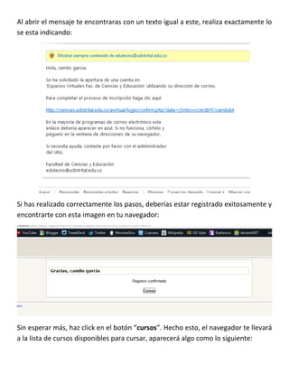 Al abrir el mensaje te encontraras con un texto igual a este, realiza exactamente lo
se esta indicando:




Si has realizado correctamente los pasos, deberías estar registrado exitosamente y
encontrarte con esta imagen en tu navegador:




Sin esperar más, haz click en el botón “cursos”. Hecho esto, el navegador te llevará
a la lista de cursos disponibles para cursar, aparecerá algo como lo siguiente:
 