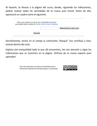 Al hacerlo, te llevará a la página del curso, donde, siguiendo las indicaciones,
podrás realizar todas las actividades de tu nueva aula virtual. Antes de ello,
aparecerá un cuadro como el siguiente:




Sencillamente, teclea en el campo la contraseña “bosque” (sin comillas) y listo,
estarás dentro del aula:

Explora con tranquilidad todo lo que allí encuentres, lee con atención y sigue las
indicaciones que se muestren en la página. Disfruta de tu nuevo espacio para
aprender!


             Este obra está bajo una licencia CreativeCommons
             Atribución-NoComercial-CompartirIgual 2.5 Colombia
 