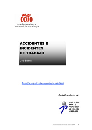 ACCIDENTES E
INCIDENTES
DE TRABAJO

Guía Sindical




  Revisión actualizada en noviembre de 2004



                                         Con la Financiación de:




                                Accidentes e Incidentes de Trabajo 2004   1
 