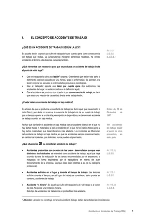I.          EL CONCEPTO DE ACCIDENTE DE TRABAJO


¿QUÉ ES UN ACCIDENTE DE TRABAJO SEGÚN LA LEY?
                                                                                                     Art. 115
Es aquella lesión corporal que sufre el trabajador/a por cuenta ajena como consecuencia              L.G.S.S.
del trabajo que realiza. La jurisprudencia mediante sentencias repetidas, ha venido                  (L.G.S.S.)
ampliando el término a las lesiones psíquicas también.

¿Qué elementos son necesarios para que se produzca un accidente de trabajo desde
el punto de vista legal?

•       Que el trabajador/a sufra una lesión1 corporal. Entendiendo por lesión todo daño o
        detrimento corporal causado por una herida, golpe o enfermedad. Se asimilan a la
        lesión corporal las secuelas o enfermedades psíquicas o psicológicas.
•       Que el trabajador ejecute una labor por cuenta ajena (los autónomos, las
        empleadas de hogar, no están incluidos en la definición legal).
•       Que el accidente se produzca con ocasión o por consecuencia del trabajo, es decir
        que exista una relación de causalidad directa entre trabajo-lesión.

¿Puede haber un accidente de trabajo sin baja médica?

En el caso de que se produzca un accidente de trabajo (es decir aquel que causa lesión o             Orden de 16 de
daño físico), pero éste no ocasione la ausencia del trabajador/a de su puesto de trabajo             Diciembre   de
por un tiempo superior a un día ni la prescripción de baja médica, se denominará accidente           1987
de trabajo ocurrido sin baja médica.

No hay que confundir el accidente sin baja médica con un accidente blanco (en el que no              Ver accidentes
hay daños físicos ni materiales) o con un incidente (en el que no hay daños físicos pero si          de trabajo desde
hay daños materiales), que desarrollaremos más adelante. Los incidentes se diferencian               el punto de vista
del accidente de trabajo sin baja médica, en que los accidentes siempre ocasionan lesión,            preventivo, en
en cambio los incidentes, por definición, nunca pueden originar lesión.                              esta guía.

¿Qué situaciones      SI   se consideran accidente de trabajo?

•       Accidentes producidos con ocasión de las tareas desarrolladas aunque sean                    Art.115.2c)
        distintas a las habituales: se entenderá como accidente de trabajo, aquel que haya           L.G.S.S.
        ocurrido durante la realización de las tareas encomendadas por el empresario, o
        realizadas de forma espontánea por el trabajador/a en interés del buen
        funcionamiento de la empresa, (aunque éstas sean distintas a las de su categoría
        profesional).

•       Accidentes sufridos en el lugar y durante el tiempo de trabajo: Las lesiones                 Art.115.3
        sufridas durante el tiempo y en el lugar de trabajo se consideran, salvo prueba en           L.G.S.S.
        contrario, accidentes de trabajo.

•       Accidente “in itinere”: Es aquel que sufre el trabajador/a al ir al trabajo o al volver      Art.115.2d)
        de éste. No existe una limitación horaria.                                                   L.G.S.S.
        Este tipo de accidentes, los trataremos en profundidad más adelante.


1   Atención: La lesión no constituye por sí sola accidente trabajo, deben darse todas las circunstancias



                                                                                 Accidentes e Incidentes de Trabajo 2004   7
 