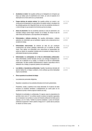 •   Accidentes en misión: Son aquellos sufridos por el trabajador/a en el trayecto que
    tenga que realizar para el cumplimiento de la misión, así como el acaecido en el
    desempeño de la misma dentro de su jornada laboral.

•   Cargos electivos de carácter sindical: Son aquellos sufridos con ocasión o por             Art.115.2b)
    consecuencia del desempeño de cargo electivo de carácter sindical o de gobierno de         L.G.S.S.
    las entidades gestoras de la Seguridad Social, así como los accidentes ocurridos al ir
    o volver del lugar en que se ejercen las funciones que les son propias.

•   Actos de salvamento: Son los accidentes acaecidos en actos de salvamento o de              Art.115.2d)
    naturaleza análoga cuando tengan conexión con el trabajo. Se incluye el caso de            L.G.S.S.
    orden directa del empresario o acto espontáneo del trabajador/a.

•   Enfermedades o defectos anteriores: Son aquellas enfermedades o defectos                   Art. 115.2f)
    padecidos con anterioridad, que se manifiestan o agravan como consecuencia de un           L.G.S.S.
    accidente de trabajo.

•   Enfermedades intercurrentes: Se entiende por tales las que constituyen                     Art.115.2g)
    complicaciones del proceso patológico determinado por el accidente de trabajo              L.G.S.S.
    mismo. Para calificar una enfermedad como intercurrente es imprescindible que
    exista una relación de causalidad inmediata entre el accidente de trabajo inicial y la
    enfermedad derivada el proceso patológico.

•   Enfermedades no contempladas en la lista de enfermedades profesionales:                    Art.115.2e)
    Estas enfermedades, también llamadas comunes, que contraiga el trabajador/a con            L.G.S.S..
    motivo de la realización de su trabajo, no incluidas en la lista de enfermedades
    profesionales. Se debe acreditar fehacientemente la relación causa-efecto entre la
    realización de un trabajo y la aparición posterior de la enfermedad.

•   Los debidos a imprudencias profesionales: Aquellas imprudencias derivadas del              Art. 115.5 a)
    ejercicio habitual de un trabajo o profesión y de la confianza que dicha habitualidad      L.G.S.S.
    inspira al accidentado.

•   Otros supuestos de accidente de trabajo:

-   Las prestaciones personales obligatorias.

-   Diputados o senadores en los accidentes derivados de la función parlamentaria.

-   Presidentes, vocales y suplentes de las mesas electorales. En el ejercicio de estas
    funciones se consideran asimilados a trabajadores/as por cuenta ajena (no es
    accidente el ocurrido in itinere al ejercer el derecho de voto).

-   Realización de actividades no profesionales. En algunos casos la jurisprudencia ha
    permitido incluir como A.T. los sufridos durante la práctica de deportes organizados
    por el empresario, los ocurridos en cursos de formación profesional de interés para la
    empresa y en el in itinere. También los alumnos asistentes a cursos de formación
    profesional ocupacional in itinere cubierto el riesgo de A.T. cuando este se produzca
    en relación con dichos cursos.




                                                                            Accidentes e Incidentes de Trabajo 2004   8
 