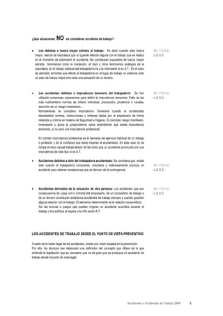 ¿Qué situaciones      NO      se consideran accidente de trabajo?


•      Los debidos a fuerza mayor extraña al trabajo: Es decir cuando esta fuerza                    Art. 115.4 a)
    mayor, sea de tal naturaleza que no guarde relación alguna con el trabajo que se realiza         L.G.S.S.
    en el momento de sobrevenir el accidente. No constituyen supuestos de fuerza mayor
    extraña fenómenos como la insolación, el rayo y otros fenómenos análogos de la
    naturaleza (sí el trabajo habitual del trabajador/a es a la intemperie si es A.T.. En el caso
    de atentado terrorista que afecta al trabajador/a en el lugar de trabajo no estamos ante
    un caso de fuerza mayor sino ante una actuación de un tercero.



•      Los accidentes debidos a imprudencia temeraria del trabajador/a: Se han                       Art. 115.4 b)
       utilizado numerosas expresiones para definir la imprudencia temeraria: Falta de las           L.G.S.S..
       más rudimentaria normas de criterio individual, precaución, prudencia o cautela,
       asunción de un riesgo innecesario….
       Normalmente se considera Imprudencia Temeraria cuando el accidentado
       desobedece normas, instrucciones u órdenes dadas por el empresario de forma
       reiterada y notoria en materia de Seguridad e Higiene. Si coinciden riesgo manifiesto,
       innecesario y grave la jurisprudencia viene entendiendo que existe imprudencia
       temeraria, si no será una imprudencia profesional.

      En cambio imprudencia profesional es la derivada del ejercicio habitual de un trabajo
      o profesión y de la confianza que éstos inspiran al accidentado. En este caso no se
      rompe el nexo causal trabajo-lesión de tal modo que un accidente provocado por una
      imprudencia de este tipo sí es A.T.

•     Accidentes debidos a dolo del trabajador/a accidentado: Se considera que existe
      dolo cuando el trabajador/a consciente, voluntaria y maliciosamente provoca un                 Art. 115.4 b)
      accidente para obtener prestaciones que se derivan de la contingencia.                         L.G.S.S.




•      Accidentes derivados de la actuación de otra persona: Los accidentes que son                  Art. 115.5 b)
       consecuencia de culpa civil o criminal del empresario, de un compañero de trabajo o           L.G.S.S.
       de un tercero constituyen auténticos accidentes de trabajo siempre y cuando guarden
       alguna relación con el trabajo. El elemento determinante es la relación causa-efecto.
       Así las bromas o juegos que pueden originar un accidente ocurridos durante el
       trabajo o los sufridos al separa una riña serán A.T.




LOS ACCIDENTES DE TRABAJO DESDE EL PUNTO DE VISTA PREVENTIVO

A parte de la visión legal de los accidentes, existe una visión basada en la prevención.
Por ello, los técnicos han elaborado una definición del concepto que difiere de lo que
entiende la legislación que es necesario que se dé para que se produzca un accidente de
trabajo desde el punto de vista legal.




                                                                                  Accidentes e Incidentes de Trabajo 2004   9
 