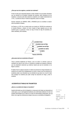 ¿Para que nos sirve registrar y controlar los incidentes?

Si bien es cierto que la seguridad absoluta no existe, también lo es que existen indicadores
que nos advierten de la probable inmediatez del accidente, estos indicadores son los
incidentes, si actuamos sobre ellos estaremos cumpliendo con el objeto fundamental de la
L.P.R.L., la protección eficaz en materia de seguridad y salud en el trabajo.

Estudios realizados por HENRICH, BIRD y PEARSON ponen de manifiesto la relación
entre el accidente e incidente.

Así Pearson, en 1975, hizo un estudio sobre una muestra de 1.000.000 de accidentes de
la Industria Británica y observó, tal como muestra la figura siguiente que por cada
accidente grave, se producían 3 leves con baja, 50 leves sin baja, 80 accidentes con
daños materiales y 400 incidentes.




                                                Pearson (1974/1975)


¿Qué quiere decirnos la pirámide de Pearson?

Tanto la pirámide establecida por Pearson, como la de Bird o la Heinrich, ponen de
manifiesto que antes de que ocurra un accidente es probable que tengamos evidencias
que nos presentarán situaciones que debemos mejorar para que los accidentes no se
lleguen a producir.

El objetivo final de cualquier actuación en materia de prevención de riesgos laborales es la
protección de la salud de los trabajadores/as, por tanto si antes de que se produzcan los
accidentes existen unos indicadores que nos advierten de que éstos van a ocurrir lo ideal
será investigar los incidentes para poder corregir las situaciones de riesgo y evitar el
accidente.




ACCIDENTES DE TRABAJO NO TRAUMÁTICOS

¿Qué es un accidente de trabajo no traumático?

Aquella enfermedad que sufre el trabajador/a a consecuencia del trabajo que desempeña por          Art. 115.2.e)
cuenta ajena y que no está legalmente tipificada como enfermedad profesional. Es decir son         L.G.S.S.
aquellas enfermedades que no están en el cuadro de enfermedades profesionales, pero que
tienen como origen las condiciones de trabajo a las que se ve sometido/a el trabajador/a.          Consulta        el
                                                                                                   Capítulo III de la
                                                                                                   guía sindical de
                                                                                                   mutuas




                                                                             Accidentes e Incidentes de Trabajo 2004    11
 