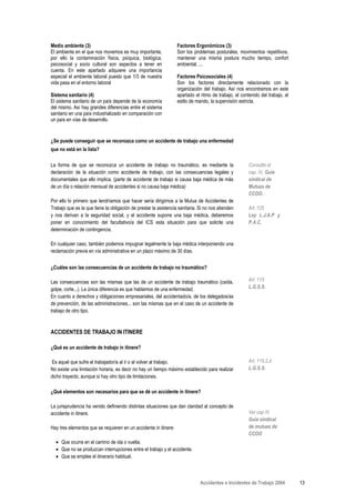 Medio ambiente (3)                                                Factores Ergonómicos (3)
El ambiente en el que nos movemos es muy importante,              Son los problemas posturales, movimientos repetitivos,
por ello la contaminación física, psíquica, biológica,            mantener una misma postura mucho tiempo, confort
psicosocial y socio cultural son aspectos a tener en              ambiental, ...
cuenta. En este apartado adquiere una importancia
especial el ambiente laboral puesto que 1/3 de nuestra            Factores Psicosociales (4)
vida pasa en el entorno laboral                                   Son los factores directamente relacionado con la
                                                                  organización del trabajo. Así nos encontramos en este
Sistema sanitario (4)                                             apartado el ritmo de trabajo, el contenido del trabajo, el
El sistema sanitario de un país depende de la economía            estilo de mando, la supervisión estricta.
del mismo. Así hay grandes diferencias entre el sistema
sanitario en una país industrializado en comparación con
un país en vías de desarrollo.


¿Se puede conseguir que se reconozca como un accidente de trabajo una enfermedad
que no está en la lista?

La forma de que se reconozca un accidente de trabajo no traumático, es mediante la                     Consulta el
declaración de la situación como accidente de trabajo, con las consecuencias legales y                 cap. IV, Guía
documentales que ello implica. (parte de accidente de trabajo si causa baja médica de más              sindical de
de un día o relación mensual de accidentes si no causa baja médica)                                    Mutuas de
                                                                                                       CCOO.
Por ello lo primero que tendríamos que hacer seria dirigirnos a la Mutua de Accidentes de
Trabajo que es la que tiene la obligación de prestar la asistencia sanitaria. Si no nos atienden       Art. 125
y nos derivan a la seguridad social, y el accidente supone una baja médica, deberemos                  Ley L.J.A.P y
poner en conocimiento del facultativo/a del ICS esta situación para que solicite una                   P.A.C.
determinación de contingencia.

En cualquier caso, también podemos impugnar legalmente la baja médica interponiendo una
reclamación previa en vía administrativa en un plazo máximo de 30 días.


¿Cuáles son las consecuencias de un accidente de trabajo no traumático?

Las consecuencias son las mismas que las de un accidente de trabajo traumático (caída,                 Art. 115
golpe, corte...). La única diferencia es que hablamos de una enfermedad.                               L.G.S.S.
En cuanto a derechos y obligaciones empresariales, del accidentado/a, de los delegados/as
de prevención, de las administraciones... son las mismas que en el caso de un accidente de
trabajo de otro tipo.



ACCIDENTES DE TRABAJO IN ITINERE

¿Qué es un accidente de trabajo in itinere?

Es aquel que sufre el trabajador/a al ir o al volver al trabajo.                                       Art. 115.2.d
No existe una limitación horaria, es decir no hay un tiempo máximo establecido para realizar           L.G.S.S.
dicho trayecto, aunque sí hay otro tipo de limitaciones.

¿Qué elementos son necesarios para que se dé un accidente in itinere?

La jurisprudencia ha venido definiendo distintas situaciones que dan claridad al concepto de
accidente in itinere.                                                                                  Ver cap IV
                                                                                                       Guía sindical
Hay tres elementos que se requieren en un accidente in itinere:                                        de mutuas de
                                                                                                       CCOO
  • Que ocurra en el camino de ida o vuelta.
  • Que no se produzcan interrupciones entre el trabajo y el accidente.
  • Que se emplee el itinerario habitual.



                                                                              Accidentes e Incidentes de Trabajo 2004          13
 
