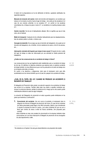 A través de la jurisprudencia se ha ido definiendo el término, quedando clarificados los
siguientes aspectos:

Momento de iniciación del camino: dentro del domicilio del trabajador/a, se considera que
todavía no ha iniciado el camino hacia el lugar de trabajo. Una caída por las escaleras en el
caso de una vivienda unifamiliar no se considera A.T., en cambió en las escaleras
comunitarias de un bloque de pisos sí sería A.T. un accidente en el parking tampoco sería
A.T.

Camino recorrido: Ha de ser el habitualmente utilizado. Ello no significa que sea el más
corto, sino el habitual.

Medio de transporte: Cualquiera de los utilizados habitualmente para los desplazamientos,
bien de carácter público o privado, o incluso a pie.

Concepto de domicilio: No se exige que sea el domicilio del trabajador/a. Así puede ser el
domicilio del trabajador/a, de un familiar, el de la residencia de verano, el de fin de semana,
etc.…

Interrupción voluntaria del trayecto que rompe el nexo causal: El trayecto de ida o vuelta
del lugar de trabajo no debe ser interrumpido por una actividad en interés personal del
trabajador/a.

¿Cuáles son las consecuencias de un accidente de trabajo in itinere?

Las consecuencias son las que legalmente están establecidas para un accidente de trabajo           Art. 129
de otro tipo. En definitiva no debemos olvidarnos que estamos ante un auténtico accidente          L.G.S.S.
de trabajo también, la única diferencia es que no se ha producido en el centro de trabajo sino
en el trayecto entre éste y el mismo.
En cuanto a los derechos y obligaciones, tanto para el empresario como para el/la
accidentado/a son los mismos también que en el caso de cualquier otro accidente de trabajo.



¿CUÁL ES EL PAPEL DEL D.P. CUANDO SE PRODUCE UN ACCIDENTE O
INCIDENTE DE TRABAJO?

El delegado/a de Prevención debe prestar una atención especial a los accidentes de trabajo
que ocurran en su empresa. También debe estar muy atento a aquellos incidentes que,
aunque no produzcan lesiones, señalan la existencia de un riesgo que en otra ocasión puede
materializarse dañando la salud de algún trabajador.

La actuación del Delegado/a de prevención en estos supuestos puede sintetizarse en los
pasos que ilustramos a continuación2:

1.     Conocimiento del accidente. Una vez ocurra el accidente, el empresario tiene la             Art., 36.2c)
       obligación de informar al Delegado de prevención del mismo. En caso de los incidentes       L.P.R.L.
       (sin daños personales) puede llegar a ser difícil conocerlos, debido a que normalmente
       ni siquiera la empresa los tiene en cuenta, y son estos incidentes los que nos van a
       llevar gran número de veces a evitar los futuros accidentes. Una propuesta para
       controlar
      estos incidentes es crear unos canales de comunicación en la empresa mediante notas
      comunicativas con una breve descripción al Delegado de prevención de los encargados
      de cada departamento o taller.




2   No obstante en el Capitulo 5 de esta guía desarrollaremos una propuesta más amplia.



                                                                             Accidentes e Incidentes de Trabajo 2004   14
 