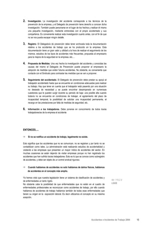 2.   Investigación. La investigación del accidente corresponde a los técnicos de la
     prevención de la empresa, y el Delegado de prevención tiene derecho a conocer dicha
     investigación. También puede personarse en el lugar de los hechos y realizar él mismo
     una pequeña investigación, mediante entrevistas con el propio accidentado y sus
     compañeros. Es conveniente realizar esta investigación cuanto antes, con el fin de que
     no se nos pueda escapar ningún detalle.

3.   Registro. El Delegado/a de prevención debe tener archivada toda la documentación
     relativa a los accidentes de trabajo que se ha producido en la empresa. Esta
     documentación tiene un gran valor y utilidad a la hora de realizar el seguimiento de los
     mismos, estudios de los tipos de accidentes más frecuentes, propuesta al empresario
     para la mejora de la seguridad en la empresa, etc.…

4.   Propuesta de Medidas. Una vez hecha la investigación del accidente y conocidas las
     causas del mismo el Delegado de Prevención puede proponer al empresario la
     adopción de medidas que eviten futuros accidentes. No obstante, es conveniente que
     contacte con el Sindicato para contrastar las medidas que se van a proponer.

5.   Seguimiento del accidentado. El Delegado de prevención debe prestar su apoyo al
     trabajador accidentado hasta que se encuentre en condiciones adecuadas para realizar
     su trabajo. Hay que tener en cuenta que el trabajador está pasando por una situación
     no deseada de necesidad y se puede encontrar desamparado en numerosas
     cuestiones que le pueden surgir durante su periodo de baja: una posible alta cuando
     todavía no se encuentra en condiciones de trabajar, el agotamiento del plazo de
     incapacidad temporal, la posibilidad de solicitar una incapacidad permanente, el
     recargo en las prestaciones por falta de medidas de seguridad, etc.

6.   Información a los trabajadores. Debe ponerse en conocimiento de todos los/as
     trabajadores/as de la empresa el accidente




ENTONCES.....

     Si no se notifica un accidente de trabajo, legalmente no existe.

Esto significa que los accidentes que no se comunican, no se registran y por tanto no se
contabilizan como tales. La administración está realizando estudios de accidentalidad y
visitando a las empresas que presentan un mayor índice de accidentes del sector. En
muchas ocasiones se están dejando de visitar empresas porque no han registrado los
accidentes que han sufrido los/as trabajadores. Esto es lo que se conoce como subregistro
de accidentes, y debe ser objeto de un control sindical riguroso.


     Cuando hablamos de accidentes no solo hablamos de daños físicos, hablamos
     de accidentes en el concepto más amplio.

Ya hemos visto que nuestra legislación tiene un sistema de clasificación de accidentes y
de enfermedades un tanto rígido.                                                                Art. 115.2 d
No obstante cabe la posibilidad de que enfermedades que no están en el cuadro de                LGSS
enfermedades profesionales se reconozcan como accidentes de trabajo, por ello cuando
hablamos de accidentes de trabajo hablamos también de todas esas enfermedades que
tienen su origen en la exposición laboral. Es decir utilizamos el concepto en su máxima
acepción.




                                                                            Accidentes e Incidentes de Trabajo 2004   15
 