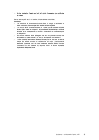A nivel estadístico, España es el país de la Unión Europea con más accidentes
     de trabajo.

Esto es cierto, a pesar de que los datos no son directamente comparables.
Por ejemplo:
-     Las estadísticas de accidentalidad de otros países no incluyen los accidentes “in
     itinere”. En nuestro país se incluyen pero se tratan de forma separada.
-     Con relación a los accidentes mortales en España solo se consideran mortales
     aquellos que la muerte del trabajador/a se produce antes de pasadas las 72 horas del
     accidente. No se contemplan los que mueren a consecuencia del accidente después
     de este período.
-     En muchas ocasiones existe subregistro. Es decir se producen muchos más
     accidentes de los que se notifican y por tanto no se consideran en la estadística
-     Cuando hablamos de accidentes de trabajo desde el punto de vista legal, se dejan al
     margen las lesiones sufridas por empleados/as de hogar y trabajadores/as
     autónomos (colectivos cada vez más numerosos) Además tampoco incluyen
     funcionarios con otros sistemas de Seguridad Social, ni algunos regímenes
     especiales de la seguridad social.




                                                                          Accidentes e Incidentes de Trabajo 2004   16
 