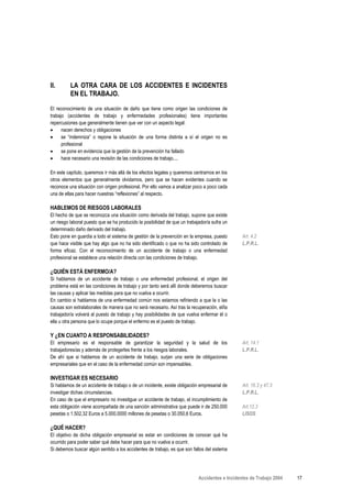 II.       LA OTRA CARA DE LOS ACCIDENTES E INCIDENTES
          EN EL TRABAJO.

El reconocimiento de una situación de daño que tiene como origen las condiciones de
trabajo (accidentes de trabajo y enfermedades profesionales) tiene importantes
repercusiones que generalmente tienen que ver con un aspecto legal:
•     nacen derechos y obligaciones
•     se “indemniza” o repone la situación de una forma distinta a sí el origen no es
      profesional
•     se pone en evidencia que la gestión de la prevención ha fallado
•     hace necesario una revisión de las condiciones de trabajo....

En este capítulo, queremos ir más allá de los efectos legales y queremos centrarnos en los
otros elementos que generalmente olvidamos, pero que se hacen evidentes cuando se
reconoce una situación con origen profesional. Por ello vamos a analizar poco a poco cada
una de ellas para hacer nuestras “reflexiones” al respecto.

HABLEMOS DE RIESGOS LABORALES
El hecho de que se reconozca una situación como derivada del trabajo, supone que existe
un riesgo laboral puesto que se ha producido la posibilidad de que un trabajador/a sufra un
determinado daño derivado del trabajo.
Esto pone en guardia a todo el sistema de gestión de la prevención en la empresa, puesto        Art. 4.2
que hace visible que hay algo que no ha sido identificado o que no ha sido controlado de        L.P.R.L.
forma eficaz. Con el reconocimiento de un accidente de trabajo o una enfermedad
profesional se establece una relación directa con las condiciones de trabajo.

¿QUIÉN ESTÁ ENFERMO/A?
Si hablamos de un accidente de trabajo o una enfermedad profesional, el origen del
problema está en las condiciones de trabajo y por tanto será allí donde deberemos buscar
las causas y aplicar las medidas para que no vuelva a ocurrir.
En cambio si hablamos de una enfermedad común nos estamos refiriendo a que la o las
causas son extralaborales de manera que no será necesario. Así tras la recuperación, el/la
trabajador/a volverá al puesto de trabajo y hay posibilidades de que vuelva enfermar él o
ella u otra persona que lo ocupe porque el enfermo es el puesto de trabajo.

Y ¿EN CUANTO A RESPONSABILIDADES?
El empresario es el responsable de garantizar la seguridad y la salud de los                    Art. 14.1
trabajadores/as y además de protegerles frente a los riesgos laborales.                         L.P.R.L.
De ahí que si hablamos de un accidente de trabajo, surjan una serie de obligaciones
empresariales que en el caso de la enfermedad común son impensables.

INVESTIGAR ES NECESARIO
Si hablamos de un accidente de trabajo o de un incidente, existe obligación empresarial de      Art. 16.3 y 47.3
investigar dichas circunstancias.                                                               L.P.R.L.
En caso de que el empresario no investigue un accidente de trabajo, el incumplimiento de
esta obligación viene acompañada de una sanción administrativa que puede ir de 250.000          Art.12.3
pesetas o 1.502,32 Euros a 5.000.0000 millones de pesetas o 30.050,6 Euros.                     LISOS

¿QUÉ HACER?
El objetivo de dicha obligación empresarial es estar en condiciones de conocer qué ha
ocurrido para poder saber qué debe hacer para que no vuelva a ocurrir.
Si debemos buscar algún sentido a los accidentes de trabajo, es que son fallos del sistema




                                                                            Accidentes e Incidentes de Trabajo 2004   17
 