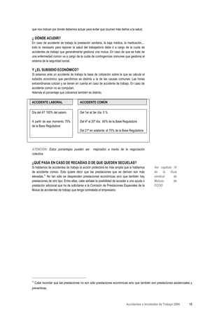 que nos indican por donde debemos actuar para evitar que ocurran más daños a la salud.

¿ DÓNDE ACUDIR?
En caso de accidente de trabajo la prestación sanitaria, la baja médica, la medicación,...
todo lo necesario para reponer la salud del trabajador/a debe ir a cargo de la cuota de
accidentes de trabajo que generalmente gestiona una mutua. En caso de que se trate de
una enfermedad común va a cargo de la cuota de contingencias comunes que gestiona el
sistema de la seguridad social.

Y ¿EL SUBSIDIO ECONÓMICO?
Si estamos ante un accidente de trabajo la base de cotización sobre la que se calcula el
subsidio económico que percibimos es distinta a la de las causas comunes: Las horas
extraordinarias cotizan y se tienen en cuenta en caso de accidente de trabajo. En caso de
accidente común no se computan.
Además el porcentaje que cobramos también es distinto.

ACCIDENTE LABORAL                      ACCIDENTE COMÚN

Día del AT 100% del salario            Del 1er al 3er día: 0 %

A partir de ese momento 75%            Del 4º al 20º día: 60% de la Base Reguladora
de la Base Reguladora
                                       Del 21º en adelante: el 75% de la Base Reguladora




ATENCIÓN: Estos porcentajes pueden ser           mejorados a través de la negociación
colectiva.

¿QUÉ PASA EN CASO DE RECAÍDAS O DE QUE QUEDEN SECUELAS?
Si hablamos de accidentes de trabajo la acción protectora es más amplia que si hablamos          Ver capítulo IV
de accidente común. Esto quiere decir que las prestaciones que se derivan son más                de    la   Guía
elevadas.Α No tan sólo se desprenden prestaciones económicas sino que también hay                sindical     de
prestaciones de otro tipo. Entre ellas, cabe señalar la posibilidad de acceder a una ayuda o     Mutuas       de
prestación adicional que ha de solicitarse a la Comisión de Prestaciones Especiales de la        CCOO
Mutua de accidentes de trabajo que tenga contratada el empresario.




Α
    Cabe recordar que las prestaciones no son sólo prestaciones económicas sino que también son prestaciones asistenciales y
preventivas.



                                                                             Accidentes e Incidentes de Trabajo 2004     18
 
