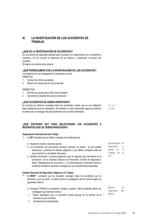 III.       LA INVESTIGACIÓN DE LOS ACCIDENTES DE
           TRABAJO


¿QUÉ ES LA INVESTIGACIÓN DE ACCIDENTES?
Es una técnica de seguridad utilizada para el análisis con detenimiento de un accidente o
incidente a fin de conocer el desarrollo de los hechos y comprender el porqué han
sucedido.
El objetivo es conocer para prevenir.

¿QUÉ PERSEGUIMOS CON LA INVESTIGACIÓN DE LOS ACCIDENTES?
Los objetivos de una investigación de accidentes son dos:
DIRECTOS:
1. Conocer los hechos sucedidos
2. Deducir las causas que los han producido.

INDIRECTOS:
1. Eliminar las causas para evitar casos similares
2. Aprovechar la experiencia para la prevención.

¿QUÉ ACCIDENTES SE DEBEN INVESTIGAR?
En principio se deberían investigar todos los accidentes, puesto que es una obligación        Art. 14.3
legal establecida para el empresario. No obstante no tiene demasiada lógica burocratizar      L.P.R.L.
la prevención e investigar todo absolutamente con la misma intensidad.




¿QUÉ CRITERIOS HAY PARA SELECCIONAR LOS ACCIDENTES E
INCIDENTES QUE SE DEBEN INVESTIGAR?

Organización Internacional del Trabajo
    La OIT considera que se deben investigar los accidentes que:

       • Ocasionen muerte o lesiones graves                                                   Enciclopedia de
       • Los accidentes que provocando lesiones menores, se repiten ya que revelan            Seguridad     y
           situaciones o prácticas de trabajo peligrosas y que deben corregirse antes de      Salud en el
           que ocasionen un accidente más grave.                                              Trabajo de la
       • Aquellos accidentes o sucesos peligrosos que los agentes que intervienen en la       OIT
           prevención de la empresa (Servicio de Prevención, Comité de Seguridad y
           Salud, Delegados/as de prevención...) o la Administración (autoridad laboral o
           sanitaria) consideren necesario investigar por sus características especiales.

Instituto Nacional de Seguridad e Higiene en el Trabajo
➮ El INSHT considera que es imposible investigar todos los accidentes que se
      producen, y que por tanto se debe centrar la investigación de los mismos según los
      siguientes criterios:

       • Investigar TODOS los accidentes mortales y graves. Tales accidentes deben ser        Manual       de
           investigados por distintos motivos:                                                Seguridad    del
        1. Efecto psicológico que un accidente mortal produce en el entorno de la             INSHT
             empresa en que acontece.
        2. Consecuencias demostradas.



                                                                          Accidentes e Incidentes de Trabajo 2004   19
 