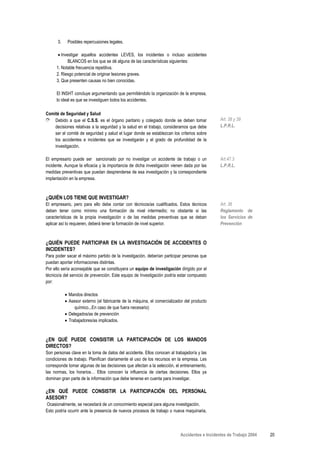3.    Posibles repercusiones legales.

       • Investigar aquellos accidentes LEVES, los incidentes o incluso accidentes
             BLANCOS en los que se dé alguna de las características siguientes:
      1. Notable frecuencia repetitiva.
      2. Riesgo potencial de originar lesiones graves.
      3. Que presenten causas no bien conocidas.

      El INSHT concluye argumentando que permitiéndolo la organización de la empresa,
      lo ideal es que se investiguen todos los accidentes.

Comité de Seguridad y Salud
➮ Debido a que el C.S.S. es el órgano paritario y colegiado donde se deben tomar              Art. 38 y 39
    decisiones relativas a la seguridad y la salud en el trabajo, consideramos que debe       L.P.R.L.
    ser el comité de seguridad y salud el lugar donde se establezcan los criterios sobre
    los accidentes e incidentes que se investigarán y el grado de profundidad de la
    investigación.

El empresario puede ser sancionado por no investigar un accidente de trabajo o un             Art.47.3
incidente. Aunque la eficacia y la importancia de dicha investigación vienen dada por las     L.P.R.L.
medidas preventivas que puedan desprenderse de esa investigación y la correspondiente
implantación en la empresa.



¿QUIÉN LOS TIENE QUE INVESTIGAR?
El empresario, pero para ello debe contar con técnicos/as cualificados. Estos técnicos        Art. 36
deben tener como mínimo una formación de nivel intermedio; no obstante si las                 Reglamento de
características de la propia investigación o de las medidas preventivas que se deban          los Servicios de
aplicar así lo requieren, deberá tener la formación de nivel superior.                        Prevención



¿QUIÉN PUEDE PARTICIPAR EN LA INVESTIGACIÓN DE ACCIDENTES O
INCIDENTES?
Para poder sacar el máximo partido de la investigación, deberían participar personas que
puedan aportar informaciones distintas.
Por ello sería aconsejable que se constituyera un equipo de investigación dirigido por el
técnico/a del servicio de prevención. Este equipo de Investigación podría estar compuesto
por:

           • Mandos directos
           • Asesor externo (el fabricante de la máquina, el comercializador del producto
                químico...En caso de que fuera necesario)
           • Delegados/as de prevención
           • Trabajadores/as implicados.



¿EN QUÉ PUEDE CONSISTIR LA PARTICIPACIÓN DE LOS MANDOS
DIRECTOS?
Son personas clave en la toma de datos del accidente. Ellos conocen al trabajador/a y las
condiciones de trabajo. Planifican diariamente el uso de los recursos en la empresa. Les
corresponde tomar algunas de las decisiones que afectan a la selección, el entrenamiento,
las normas, los horarios… Ellos conocen la influencia de ciertas decisiones. Ellos ya
dominan gran parte de la información que debe tenerse en cuenta para investigar.

¿EN QUÉ PUEDE CONSISTIR LA PARTICIPACIÓN DEL PERSONAL
ASESOR?
Ocasionalmente, se necesitará de un conocimiento especial para alguna investigación.
Esto podría ocurrir ante la presencia de nuevos procesos de trabajo o nueva maquinaria,



                                                                          Accidentes e Incidentes de Trabajo 2004   20
 