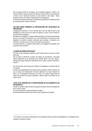 ante la sospecha de fallo en los equipos, uso de materiales peligrosos o debido a una
situación compleja. Puede que parte de la información deba obtenerla o ser analizada por
un técnico con la experiencia necesaria, que sea experto en otra materia. Dichos
expertos, entonces, se convierten en asesores para los investigadores.
En este caso se refuerza todavía más la necesidad de la participación de diferentes puntos
de vista para alcanzar mejores conclusiones.



¿EN QUÉ PUEDE CONSISTIR LA PARTICIPACIÓN DEL DELEGADO/A DE
PREVENCIÓN?
El delegado/a de prevención, no es un técnico/a pero no por ello debe ser ajeno a esta
investigación, por ello la ley le da la opción de participar y conocer en todo momento en
qué punto esta la investigación.
No obstante, la investigación ni ninguna actividad preventiva son procesos exclusivamente
técnicos, son procesos socio-técnicos, con lo cual sindicalmente es necesario que el/la
delegado/a de prevención participe activamente para comprobar la veracidad de la
información, para saber qué ha ocurrido y para poder hacer propuestas.
En muchas ocasiones, es necesario incluso realizar una investigación del accidente o del
incidente de forma autónoma.3



¿CUÁNDO SE DEBEN INVESTIGAR?
No existe un plazo establecido legalmente, pero el sentido común nos dice que cuando
antes mejor.
Esto es porque la información, los datos, las pruebas, las circunstancias... todo puede
cambiar rápidamente por la reanudación de la actividad laboral o por otros motivos y
además porque sigue existiendo la posibilidad de que se vuelva a producir el accidente o
incidente.

Hay que tener claro que el tiempo que se utiliza en la investigación, es parte del costo de
un accidente.
El equipo de investigadores tiene que darse el tiempo necesario, tomando conciencia de
que, a la larga, las investigaciones mal hechas significarán una mayor dedicación de
tiempo, con el consiguiente incremento de los costos, sin conseguir eliminar todas las
causas que originaron los sucesos indeseados y dejando abierta la posibilidad de que
vuelva a ocurrir.



¿CUÁL ES EL PROCESO DE LA INVESTIGACIÓN DE UN ACCIDENTE O DE
UN INCIDENTE?
Consiste en identificar cuales han sido las causas del accidente y eliminar la posibilidad de
que se vuelva a producir
Es lo que denominamos un sistema de gestión de riesgos
De forma esquemática podríamos decir que el proceso de gestión es el siguiente:




3   En el capítulo 5 de esta guía, desarrollaremos una metodología sindical de actuación del delegado/a en la investigación de los
accidentes e incidentes de trabajo.



                                                                             Accidentes e Incidentes de Trabajo 2004           21
 
