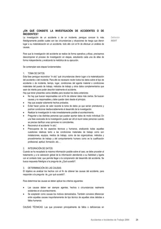 ¿EN QUÉ CONSISTE LA INVESTIGACIÓN DE ACCIDENTES O DE
INICIDENTES?
La investigación de un accidente o de un incidente, persigue conocer lo más                       Definición
fidedignamente posible cuales son las circunstancias y situaciones de riesgo que dieron           INSHT
lugar a su materialización en un accidente, todo ello con el fin de efectuar un análisis de
causas.

Para que la investigación del accidente se realice de forma operativa y eficaz, precisamos
descomponer el proceso de investigación en etapas, estudiando cada una de ellas de
forma independiente y analizando la metódica de su ejecución.

Se contemplan seis etapas fundamentales:

1. TOMA DE DATOS:
Esta fase persigue reconstruir “in situ” qué circunstancias dieron lugar a la materialización
del accidente o del incidente. Para ello es necesario recibir todos los datos sobre el tipo de
accidente o de incidente, tiempo, lugar, condiciones del agente material o condiciones
materiales del puesto de trabajo, métodos de trabajo y otros datos complementarios que
sean de interés para poder describir totalmente el accidente.
Hay que tener presentes varios detalles para recabar los datos anteriores:
•     No hay que buscar responsables con el fin de obtener datos más ciertos. Se buscan
      causas y no responsables y debe quedar claro desde el principio.
•     Hay que aceptar solamente hechos probados.
•     Evitar hacer juicios de valor durante la toma de datos ya que serían prematuros y
      podrían condicionar desfavorablemente el desarrollo de la investigación.
•     Realizar la investigación lo más inmediatamente posible al acontecimiento.
•     Preguntar a las distintas personas que puedan aportar datos de modo individual. En
      una fase avanzada de la investigación puede ser útil el reunir estas personas cuando
      se precise clarificar unas opiniones no coincidentes.
•     Reconstruir el accidente “in situ”.
•     Preocuparse de los aspectos técnicos y humanos, analizando todas aquellas
      cuestiones relativas tanto a las condiciones materiales de trabajo como son
      instalaciones, equipos, medios de trabajo, como de las organizativas, métodos y
      procedimientos de trabajo y del comportamiento humano como es la cualificación
      profesional, aptitud, formación, etc.…

2. INTEGRACIÓN DE DATOS:
Cuando se ha recopilado la máxima información posible sobre el caso, se debe proceder al
tratamiento y a la valoración global de la información atendiendo a su fiabilidad y ligarla
con el contexto total, que permite llegar a la comprensión del desarrollo del accidente. Se
busca respuesta fidedigna a la pregunta de ¿Qué sucedió?.

3. DETERMINACIÓN DE LAS CAUSAS:
El objetivo es analizar los hechos con el fin de obtener las causas del accidente, para
responder a la pregunta de ¿por qué sucedió?.

Para determinar las causas se deben aplicar los criterios siguientes:

•    Las causas deben ser siempre agentes, hechos o circunstancias realmente
     existentes en el acontecimiento.
•    Se aceptarán como causas los motivos demostrados. También conviene diferenciar
     entre aquellas causas mayoritariamente de tipo técnico de aquellas otras debidas a
     fallos humanos:

CAUSAS TÉCNICAS: Las que provienen principalmente de fallos o deficiencias en




                                                                              Accidentes e Incidentes de Trabajo 2004   24
 